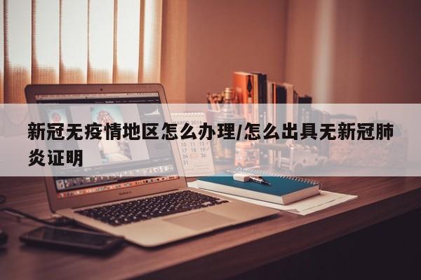 新冠无疫情地区怎么办理/怎么出具无新冠肺炎证明