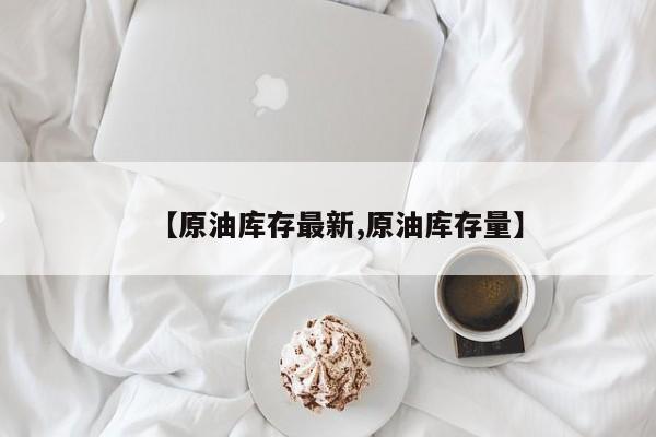 【原油库存最新,原油库存量】
