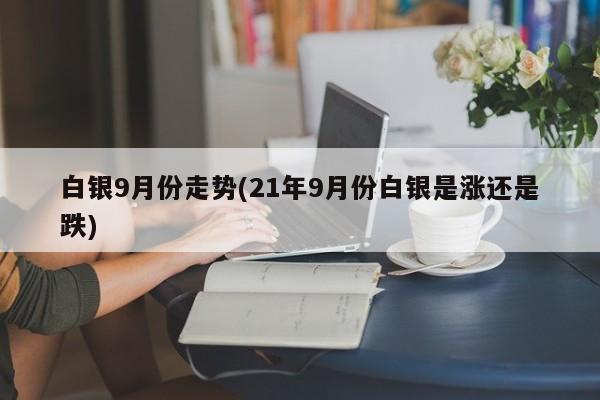 白银9月份走势(21年9月份白银是涨还是跌)