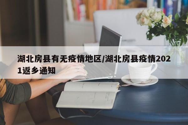 湖北房县有无疫情地区/湖北房县疫情2021返乡通知