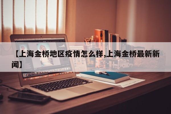 【上海金桥地区疫情怎么样,上海金桥最新新闻】