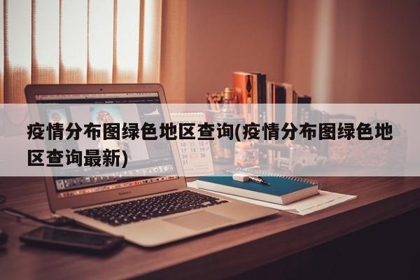 疫情分布图绿色地区查询(疫情分布图绿色地区查询最新)