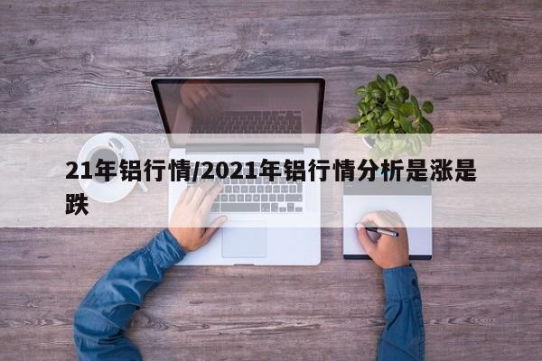 21年铝行情/2021年铝行情分析是涨是跌