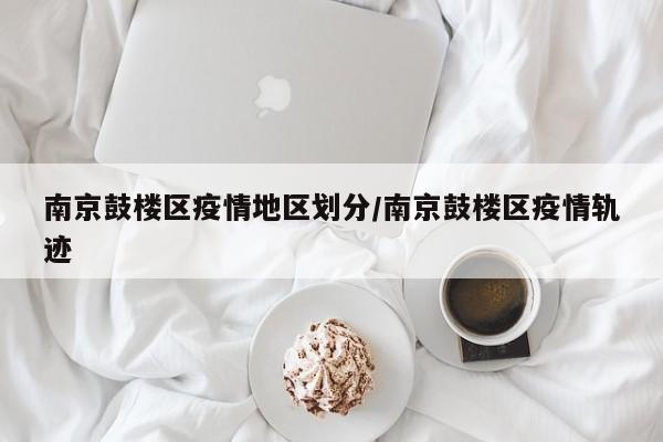 南京鼓楼区疫情地区划分/南京鼓楼区疫情轨迹