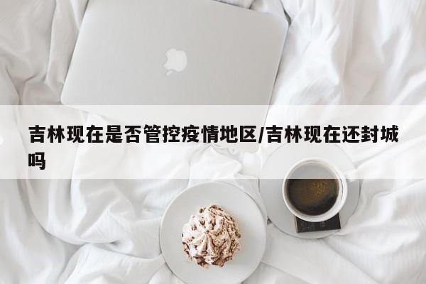 吉林现在是否管控疫情地区/吉林现在还封城吗