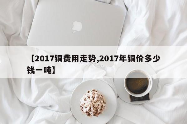 【2017铜费用走势,2017年铜价多少钱一吨】