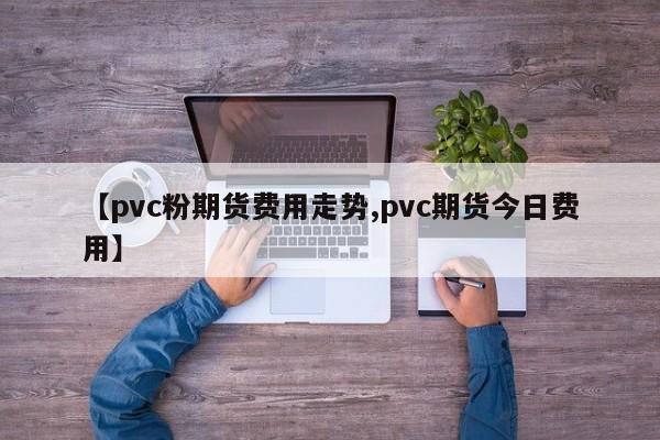 【pvc粉期货费用走势,pvc期货今日费用】
