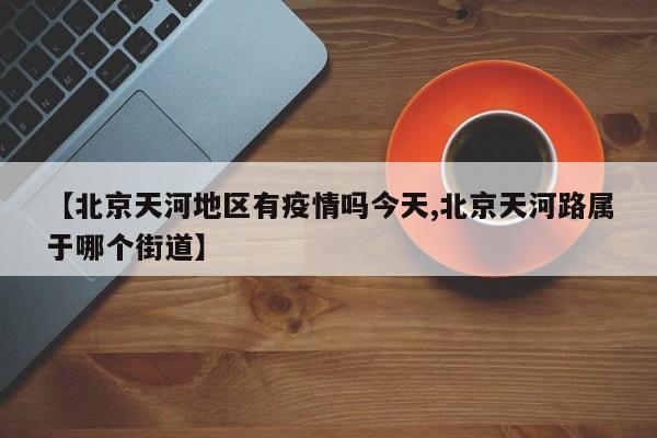 【北京天河地区有疫情吗今天,北京天河路属于哪个街道】