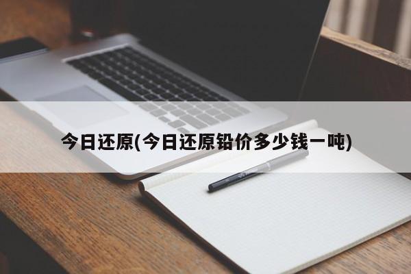 今日还原(今日还原铅价多少钱一吨)