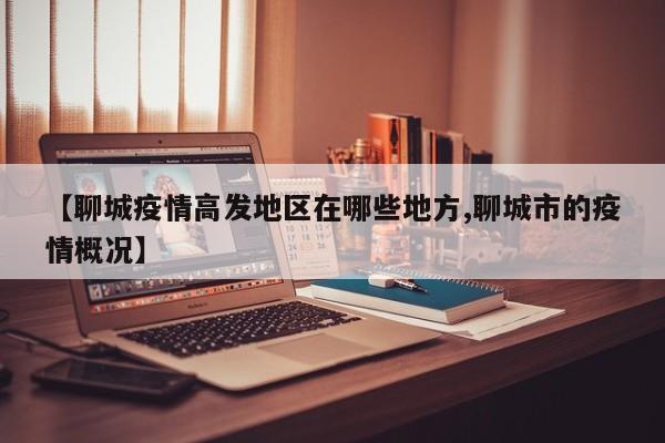 【聊城疫情高发地区在哪些地方,聊城市的疫情概况】