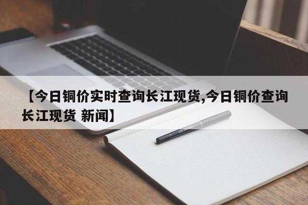 【今日铜价实时查询长江现货,今日铜价查询长江现货 新闻】
