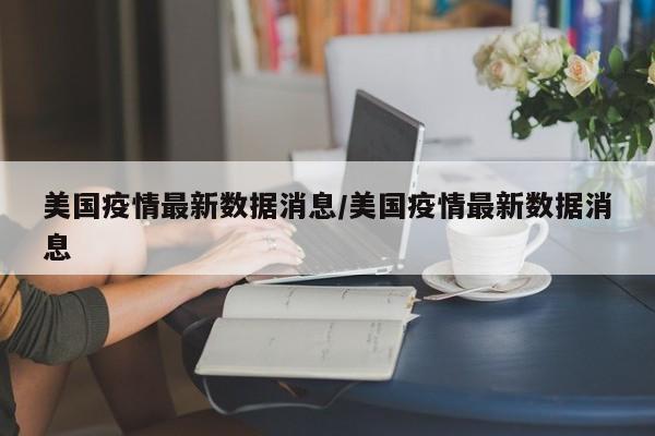 美国疫情最新数据消息/美国疫情最新数据消息
