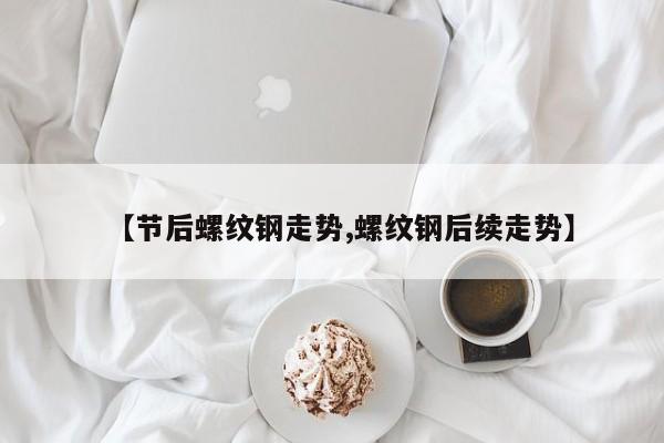 【节后螺纹钢走势,螺纹钢后续走势】
