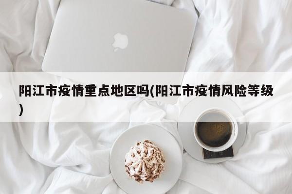 阳江市疫情重点地区吗(阳江市疫情风险等级)