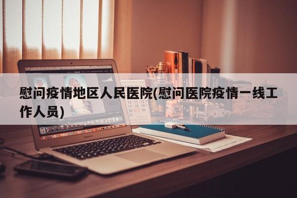 慰问疫情地区人民医院(慰问医院疫情一线工作人员)