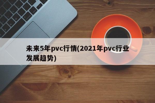 未来5年pvc行情(2021年pvc行业发展趋势)