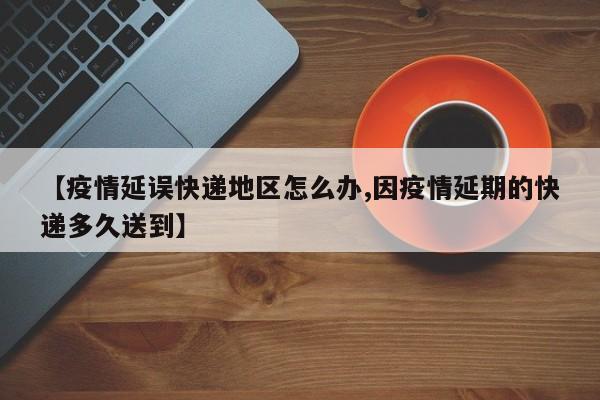 【疫情延误快递地区怎么办,因疫情延期的快递多久送到】