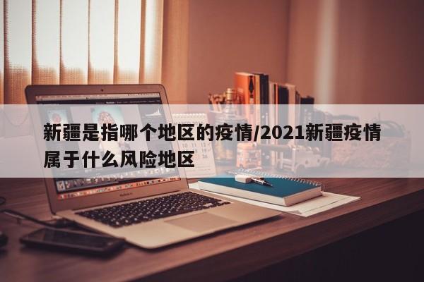 新疆是指哪个地区的疫情/2021新疆疫情属于什么风险地区