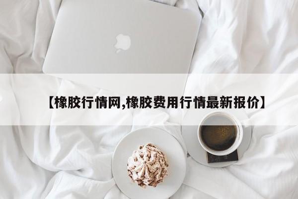 【橡胶行情网,橡胶费用行情最新报价】