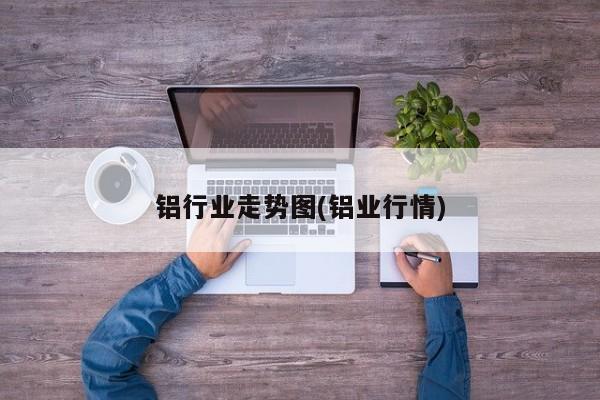 铝行业走势图(铝业行情)