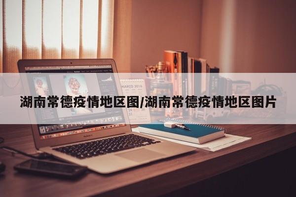 湖南常德疫情地区图/湖南常德疫情地区图片