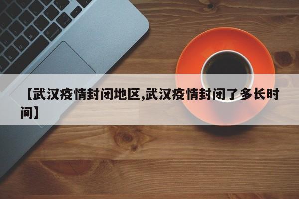 【武汉疫情封闭地区,武汉疫情封闭了多长时间】