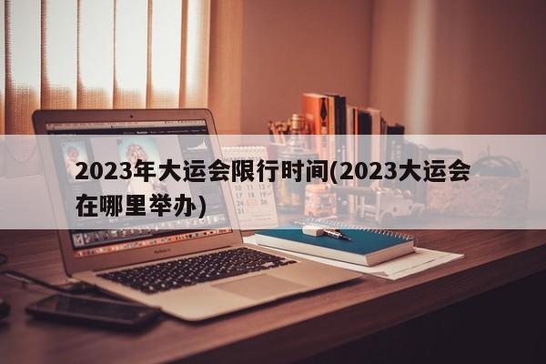 2023年大运会限行时间(2023大运会在哪里举办)
