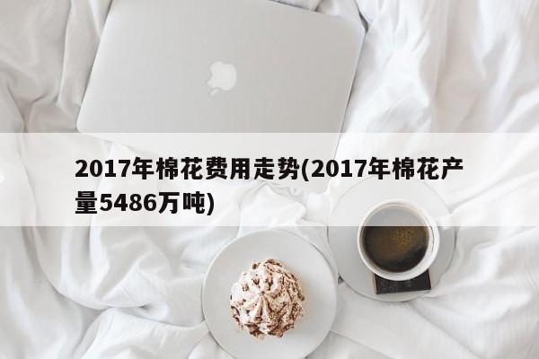 2017年棉花费用走势(2017年棉花产量5486万吨)