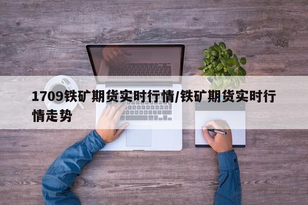 1709铁矿期货实时行情/铁矿期货实时行情走势