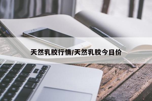 天然乳胶行情/天然乳胶今日价