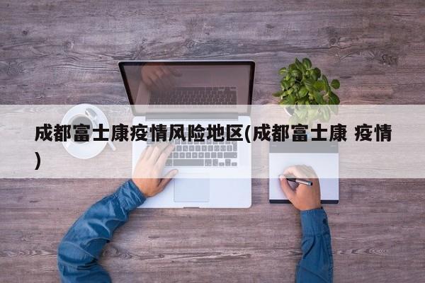 成都富士康疫情风险地区(成都富士康 疫情)