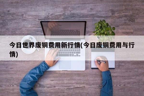 今日世界废铜费用新行情(今日废铜费用与行情)