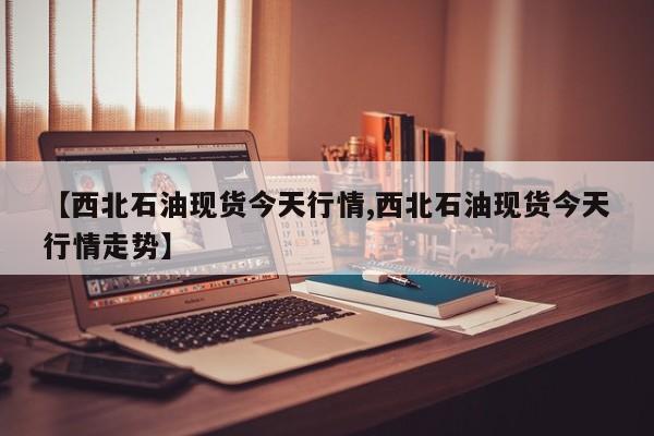 【西北石油现货今天行情,西北石油现货今天行情走势】