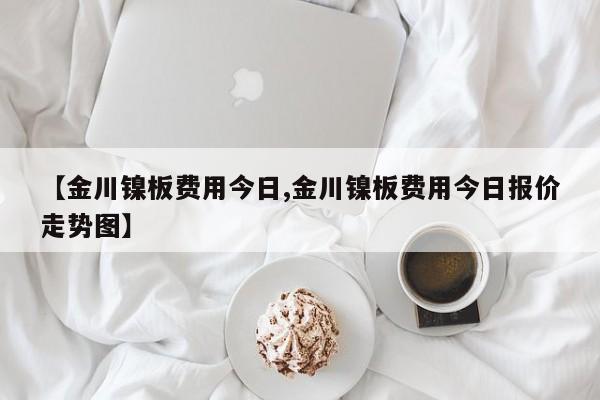 【金川镍板费用今日,金川镍板费用今日报价走势图】
