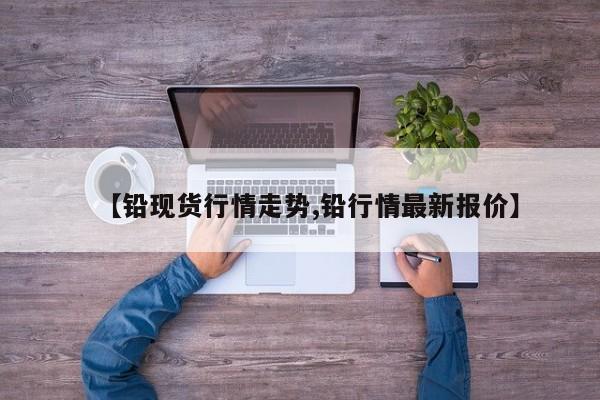 【铅现货行情走势,铅行情最新报价】