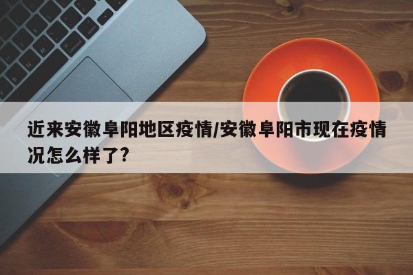 近来安徽阜阳地区疫情/安徽阜阳市现在疫情况怎么样了?
