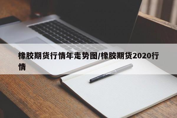 橡胶期货行情年走势图/橡胶期货2020行情