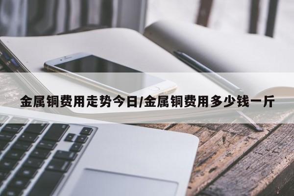 金属铜费用走势今日/金属铜费用多少钱一斤