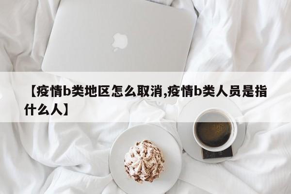 【疫情b类地区怎么取消,疫情b类人员是指什么人】