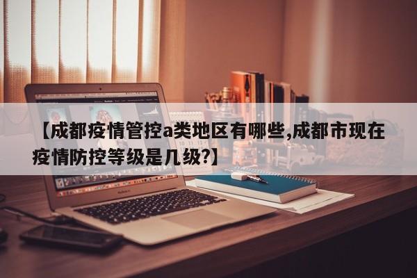 【成都疫情管控a类地区有哪些,成都市现在疫情防控等级是几级?】