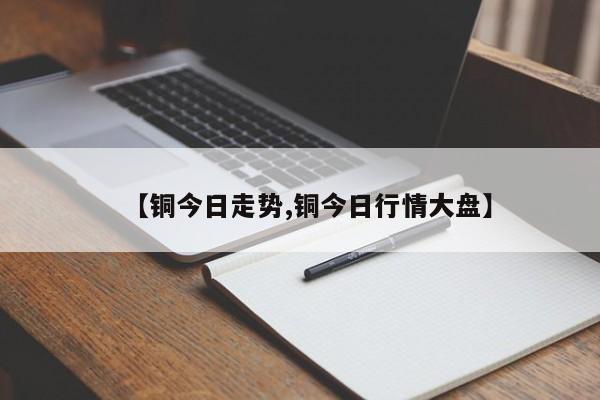 【铜今日走势,铜今日行情大盘】