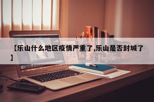 【乐山什么地区疫情严重了,乐山是否封城了】