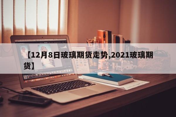 【12月8日玻璃期货走势,2021玻璃期货】