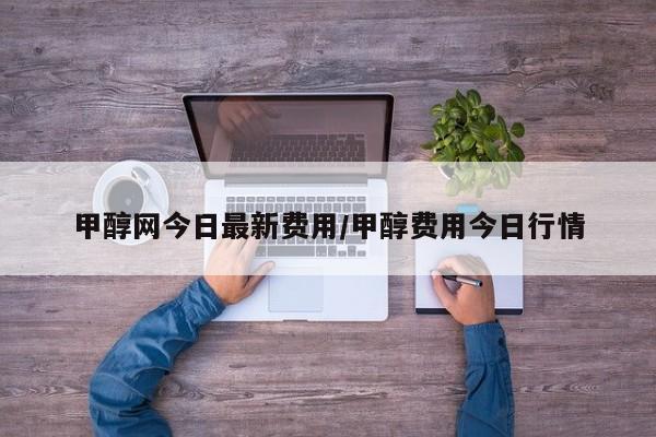 甲醇网今日最新费用/甲醇费用今日行情