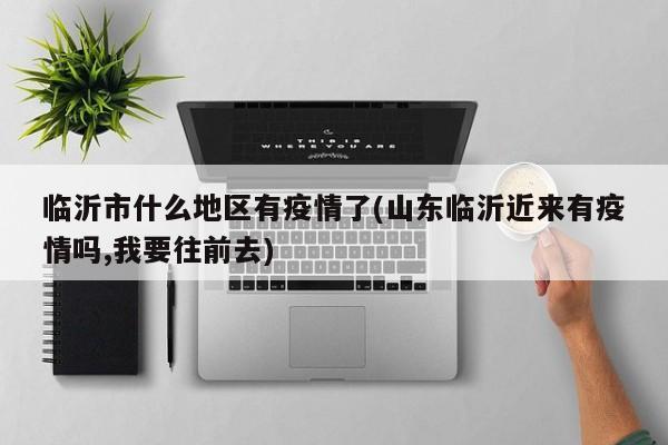 临沂市什么地区有疫情了(山东临沂近来有疫情吗,我要往前去)