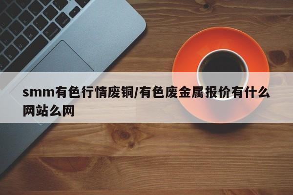 smm有色行情废铜/有色废金属报价有什么网站么网