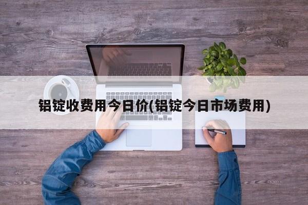 铝锭收费用今日价(铝锭今日市场费用)