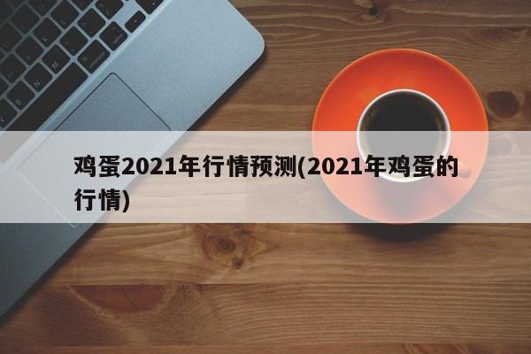 鸡蛋2021年行情预测(2021年鸡蛋的行情)