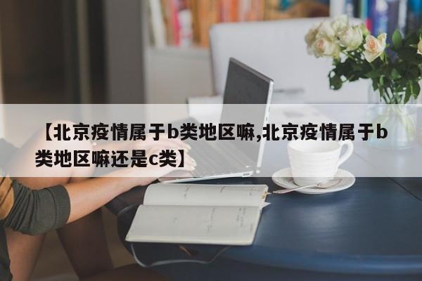 【北京疫情属于b类地区嘛,北京疫情属于b类地区嘛还是c类】