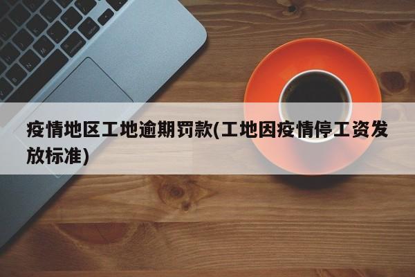 疫情地区工地逾期罚款(工地因疫情停工资发放标准)